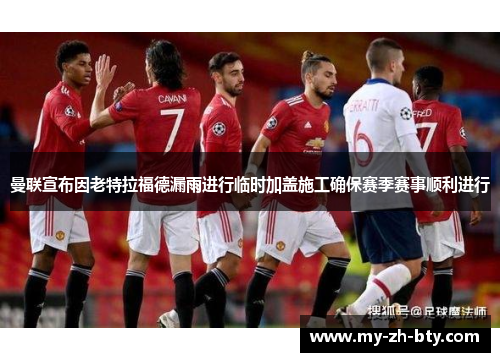 曼联宣布因老特拉福德漏雨进行临时加盖施工确保赛季赛事顺利进行