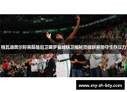 格瓦迪奥尔称英超是后卫噩梦曼城铁卫揭秘顶级联赛防守生存压力 格瓦迪奥尔称英超是后卫噩梦曼城铁卫揭秘顶级联赛防守生存压力